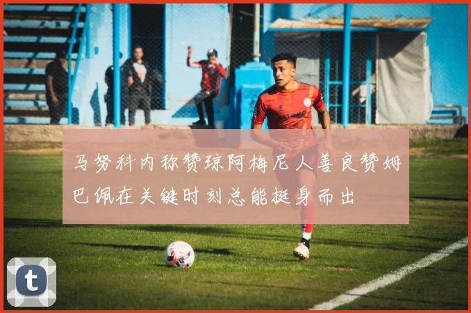 马努科内称赞琼阿梅尼人善良赞姆巴佩在关键时刻总能挺身而出