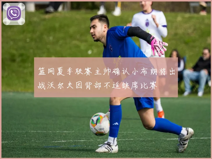 篮网夏季联赛主帅确认小布朗将出战沃尔夫因背部不适缺席比赛