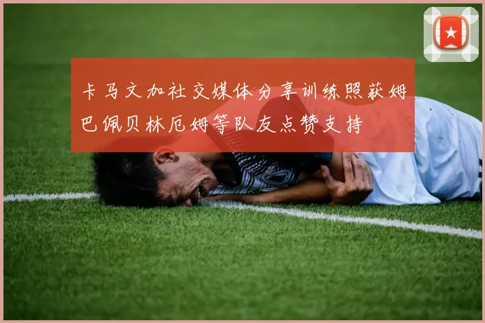 卡马文加社交媒体分享训练照获姆巴佩贝林厄姆等队友点赞支持