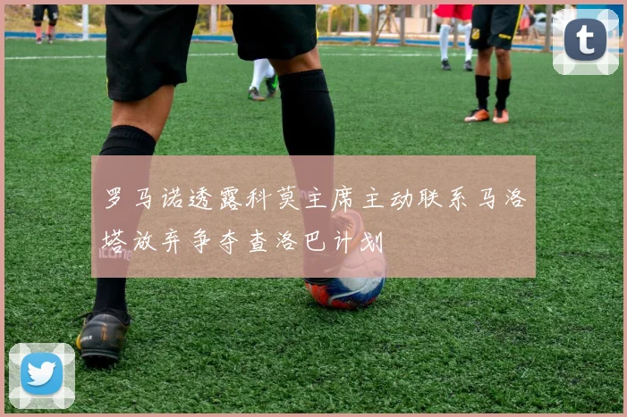 罗马诺透露科莫主席主动联系马洛塔放弃争夺查洛巴计划