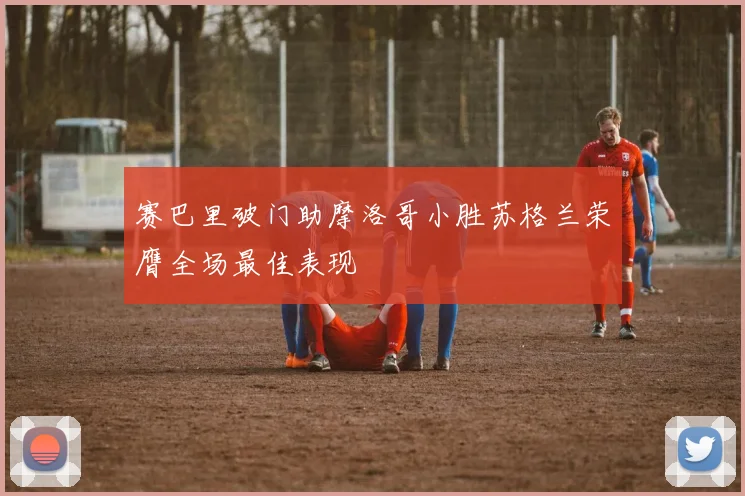 赛巴里破门助摩洛哥小胜苏格兰荣膺全场最佳表现