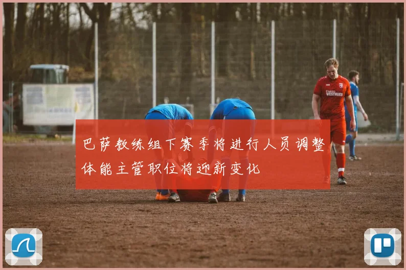 巴萨教练组下赛季将进行人员调整体能主管职位将迎新变化