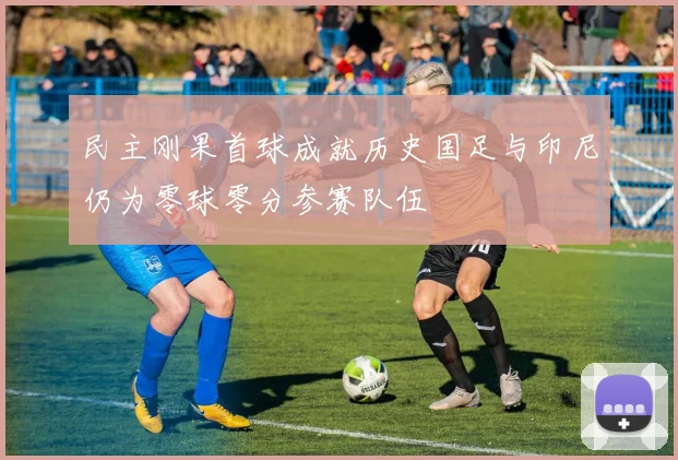 民主刚果首球成就历史国足与印尼仍为零球零分参赛队伍