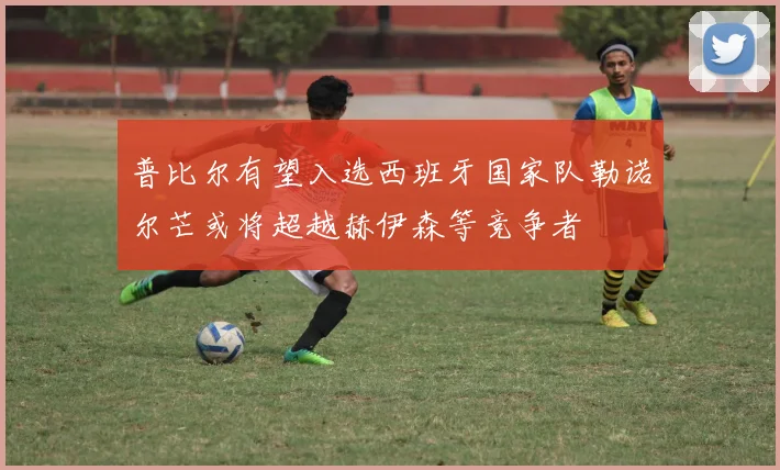普比尔有望入选西班牙国家队勒诺尔芒或将超越赫伊森等竞争者