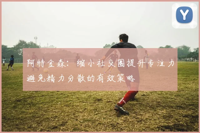 阿特金森：缩小社交圈提升专注力避免精力分散的有效策略