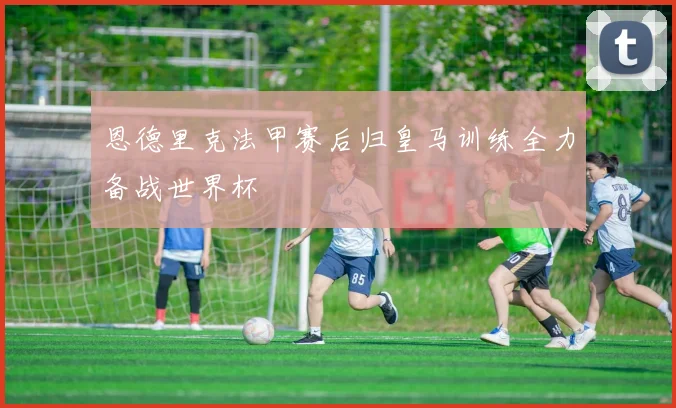 恩德里克法甲赛后归皇马训练全力备战世界杯