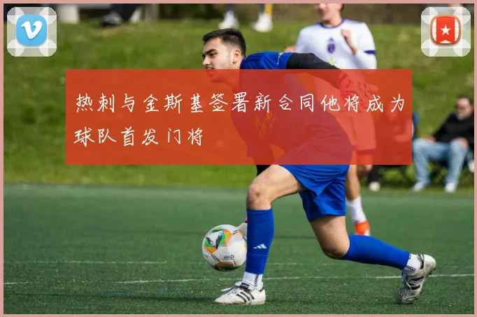 热刺与金斯基签署新合同他将成为球队首发门将