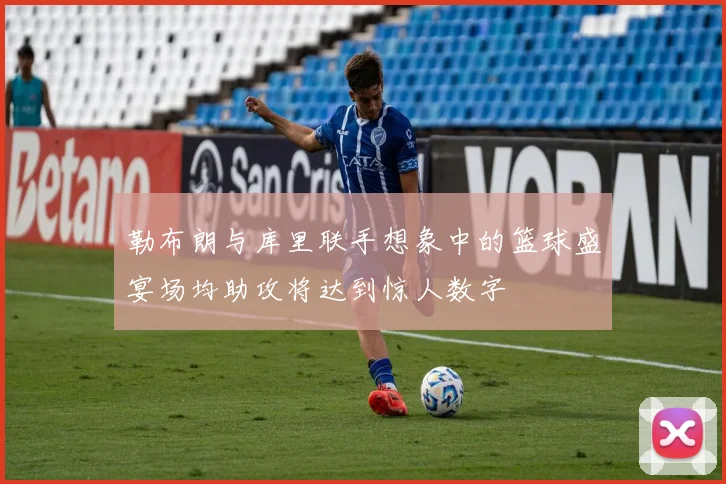 勒布朗与库里联手想象中的篮球盛宴场均助攻将达到惊人数字