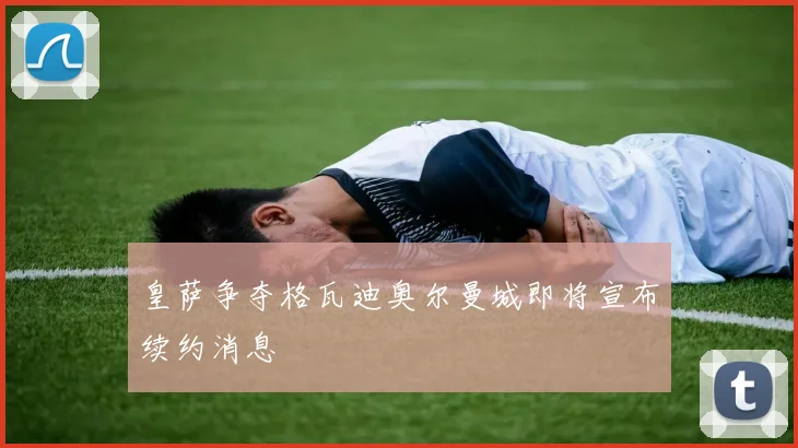 皇萨争夺格瓦迪奥尔曼城即将宣布续约消息