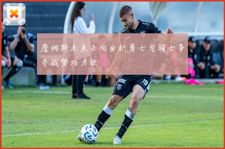 詹姆斯未来去向分析勇士与骑士争夺战势均力敌