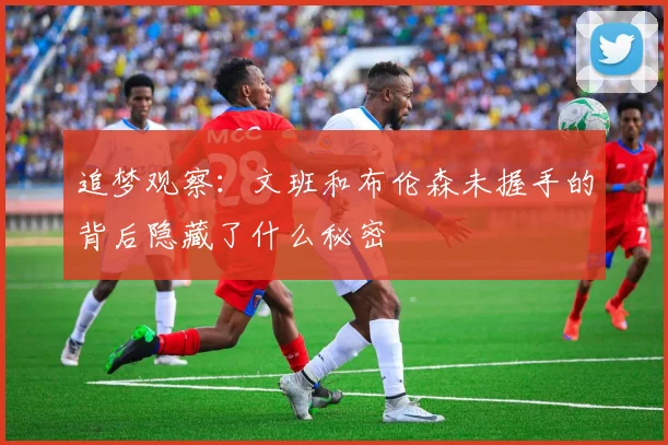 追梦观察：文班和布伦森未握手的背后隐藏了什么秘密