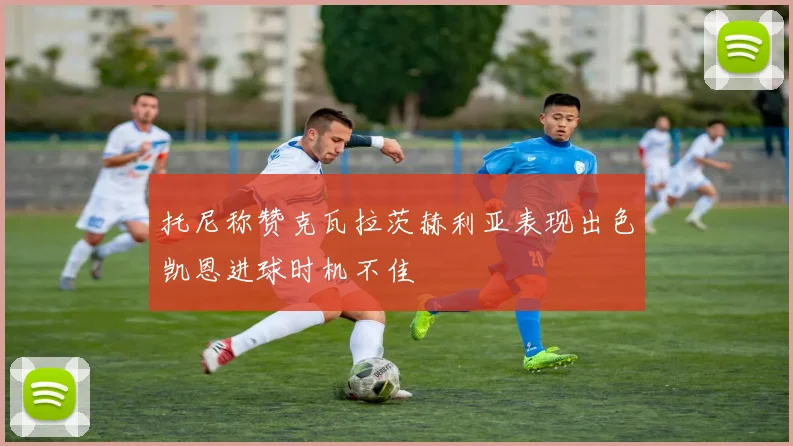 托尼称赞克瓦拉茨赫利亚表现出色凯恩进球时机不佳