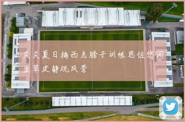 炎炎夏日梅西光膀子训练恩佐悠闲坐草皮静观风景