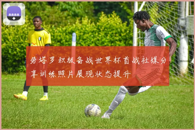 劳塔罗积极备战世界杯首战社媒分享训练照片展现状态提升