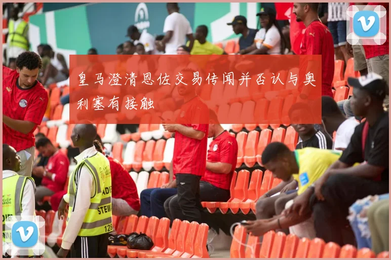 皇马澄清恩佐交易传闻并否认与奥利塞有接触