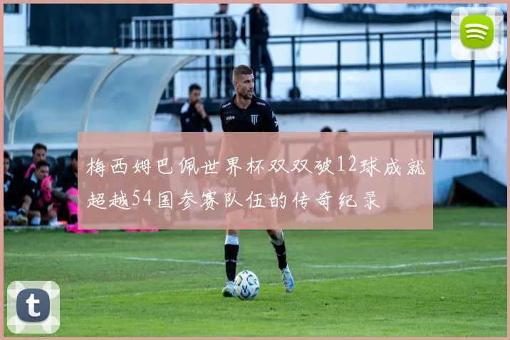 梅西姆巴佩世界杯双双破12球成就超越54国参赛队伍的传奇纪录