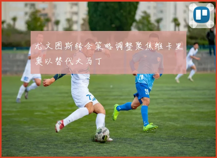 尤文图斯转会策略调整聚焦维卡里奥以替代大马丁