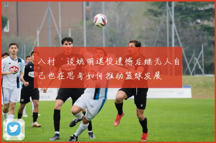 八村塁谈姚明退役遗憾后继无人自己也在思考如何推动篮球发展
