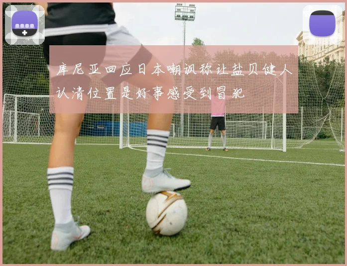 库尼亚回应日本嘲讽称让盐贝健人认清位置是好事感受到冒犯