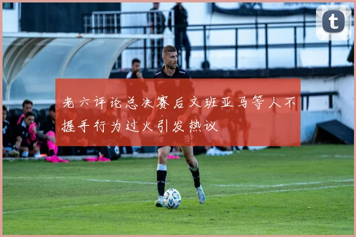 老六评论总决赛后文班亚马等人不握手行为过火引发热议