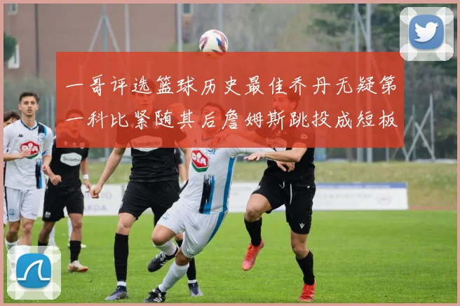 一哥评选篮球历史最佳乔丹无疑第一科比紧随其后詹姆斯跳投成短板