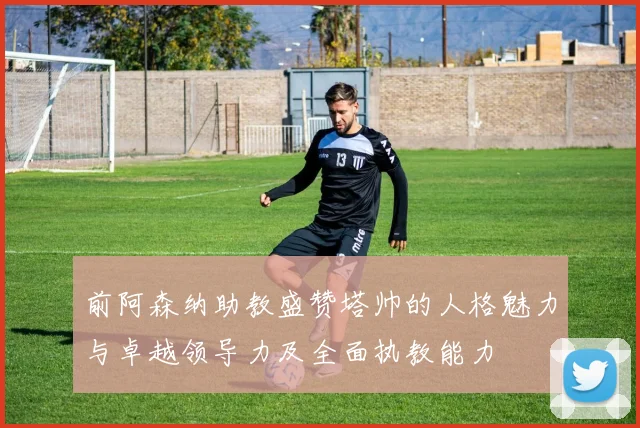 前阿森纳助教盛赞塔帅的人格魅力与卓越领导力及全面执教能力