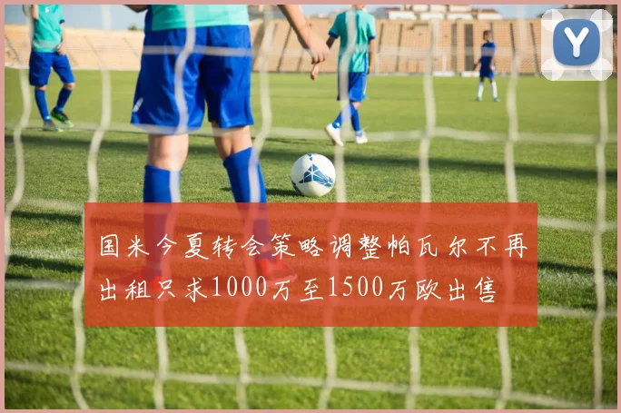 国米今夏转会策略调整帕瓦尔不再出租只求1000万至1500万欧出售