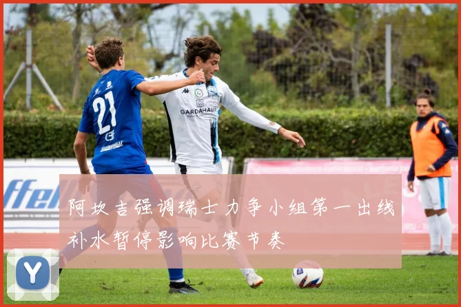 阿坎吉强调瑞士力争小组第一出线补水暂停影响比赛节奏